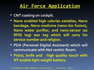 Air Force Application
 CNT coating on cockpit.
 Nano enabled high calories eatables, Nano
  bandage, Nano medicine (nano-bio fusion),
  Nano water purifier, and nano-sensor (as
  RFID tag) war tag which will carry his
  service number and religion.
 PDA (Personal Digital Assistant) which will
  communicate with Net centric Room.
 Pistol, knife and high quality touch with
  NT enable light weight battery.
Smart Materials For Military Applications   EICC-161 13-14 Apr 12   Anupam Tiwari   29/04/12   17
 
