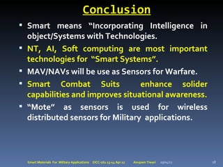 Conclusion
 Smart means “Incorporating Intelligence in
    object/Systems with Technologies.
   NT, AI, Soft computing are most important
    technologies for “Smart Systems”.
   MAV/NAVs will be use as Sensors for Warfare.
   Smart Combat Suits              enhance solider
    capabilities and improves situational awareness.
   “Mote” as sensors is used for wireless
    distributed sensors for Military applications.



    Smart Materials For Military Applications   EICC-161 13-14 Apr 12   Anupam Tiwari   29/04/12   18
 