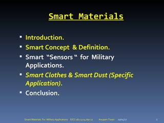 Smart Materials

 Introduction.
 Smart Concept & Definition.
 Smart “Sensors “ for Military
  Applications.
 Smart Clothes & Smart Dust (Specific
  Application).
 Conclusion.


 Smart Materials For Military Applications EICC-161 13-14 Apr 12   Anupam Tiwari   29/04/12   2
 