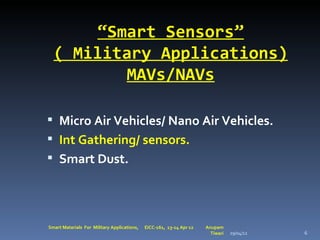 “Smart Sensors”
  ( Military Applications)
         MAVs/NAVs

 Micro Air Vehicles/ Nano Air Vehicles.
 Int Gathering/ sensors.
 Smart Dust.




Smart Materials For Military Applications,   EICC-161, 13-14 Apr 12   Anupam
                                                                        Tiwari   29/04/12   6
 