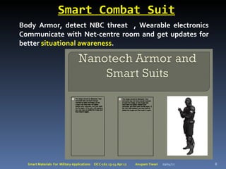 Smart Combat Suit
Body Armor, detect NBC threat , Wearable electronics
Communicate with Net-centre room and get updates for
better situational awareness.




  Smart Materials For Military Applications   EICC-161 13-14 Apr 12   Anupam Tiwari   29/04/12   8
 