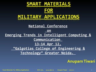 National Conference
                         on
   Emerging Trends in Intelligent Computing &
                  Communication
                   13-14 Apr 12,
       “Galgotias College of Engineering &
          Technology” Greater Noida.

                                                                                       Anupam Tiwari
Smart Materials For Military Applications   EICC-161,   13-14 Apr 12   Anupam Tiwari   29/04/12   1
 