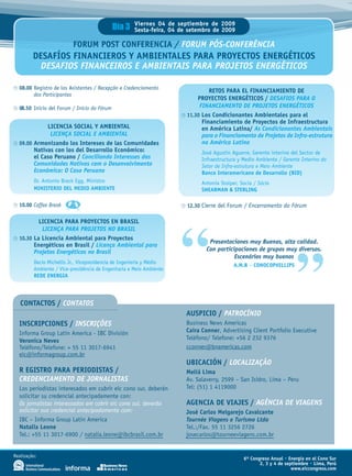 Día 3    Viernes 04 de septiembre de 2009
                                                      Sexta-feira, 04 de setembro de 2009

                          FORUM POST CONFERENCIA / FORUM PÓS-CONFERÊNCIA
         DESAFÍOS FINANCIEROS Y AMBIENTALES PARA PROYECTOS ENERGÉTICOS
           DESAFIOS FINANCEIROS E AMBIENTAIS PARA PROJETOS ENERGÉTICOS

  08.00 Registro de los Asistentes / Recepção e Credenciamento
                                                                                 RETOS PARA EL FINANCIAMIENTO DE
        dos Participantes
                                                                            PROYECTOS ENERGÉTICOS / DESAFIOS PARA O
  08.50 Inicio del Forum / Início do Fórum                                   FINANCIAMENTO DE PROJETOS ENERGÉTICOS
                                                                        11.30 Los Condicionantes Ambientales para el
                                                                              Financiamiento de Proyectos de Infraestructura
             LICENCIA SOCIAL Y AMBIENTAL                                      en América Latina/ As Condicionantes Ambientais
              LICENÇA SOCIAL E AMBIENTAL                                      para o Financiamento de Projetos de Infra-estrutura
  09.00 Armonizando los Intereses de las Comunidades                          na América Latina
        Nativas con los del Desarrollo Económico:                            José Agustín Aguerre, Gerente interino del Sector de
        el Caso Peruano / Conciliando Interesses das                         Infraestructura y Medio Ambiente / Gerente Interino do
        Comunidades Nativas com o Desenvolvimento                            Setor de Infra-estrutura e Meio Ambiente
        Econômico: O Caso Peruano                                            Banco Interamericano de Desarrollo (BID)
         Dr. Antonio Brack Egg, Ministro                                     Antonia Stolper, Socia / Sócia
         MINISTERIO DEL MEDIO AMBIENTE                                       SHEARMAN & STERLING

  10.00 Coffee Break                                                    12.30 Cierre del Forum / Encerramento do Fórum

          LICENCIA PARA PROYECTOS EN BRASIL
           LICENÇA PARA PROJETOS NO BRASIL
  10.30 La Licencia Ambiental para Proyectos
        Energéticos en Brasil / Licença Ambiental para
        Projetos Energéticos no Brasil
         Decio Michellis Jr., Vicepresidencia de Ingeniería y Médio
         Ambiente / Vice-presidência de Engenharia e Meio Ambiente
         REDE ENERGIA
                                                                      “         Presentaciones muy Buenas, alta calidad.
                                                                               Con participaciones de grupos muy diversos.
                                                                                          Escenários muy buenos
                                                                                           A.M.B – CONOCOPHILLIPS



                                                                                                                       ”
   CONTACTOS / CONTATOS
                                                                       AUSPICIO / PATROCÍNIO
  INSCRIPCIONES / INSCRIÇÕES                                           Business News Americas
  Informa Group Latin America - IBC División                           Caira Conner, Advertising Client Portfolio Executive
  Veronica Neves                                                       Teléfono/ Telefone: +56 2 232 9376
  Teléfono/Telefone: + 55 11 3017-6941                                 cconner@bnamericas.com
  eic@informagroup.com.br
                                                                       UBICACIÓN / LOCALIZAÇÃO
  R EGISTRO PARA PERIODISTAS /                                         Meliá Lima
  CREDENCIAMENTO DE JORNALISTAS                                        Av. Salaverry, 2599 – San Isidro, Lima – Peru
  Los periodistas interesados em cubrir eic cono sur, deberán          Tel: (51) 1 4119000
  solicitar su credencial antecipadamente con:
  Os jornalistas interessados em cobrir eic cone sul, deverão          AGENCIA DE VIAJES / AGÊNCIA DE VIAGENS
  solicitar sua credencial antecipadamente com:                        José Carlos Melgarejo Cavalcante
  IBC – Informa Group Latin America                                    Tournée Viagens e Turismo Ltda
  Natalia Leone                                                        Tel.:/Fax. 55 11 3256 2726
  Tel.: +55 11 3017-6900 / natalia.leone@ibcbrasil.com.br              josecarlos@tourneeviagens.com.br


Realização:
                                                                                               6º Congreso Anual • Energía en el Cono Sur
                                                                                                      2, 3 y 4 de septiembre • Lima, Perú
                                                                                                                     www.eiccongress.com
 