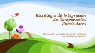 Estrategia de Integración
de Componentes
Curriculares
Diplomado «Actualización de la enseñanza
en ciencias naturales «
 