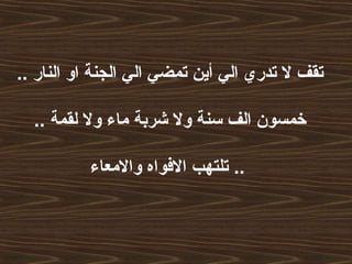 .. ‫النار‬ ‫او‬ ‫الجنة‬ ‫الي‬ ‫تمضي‬ ‫أين‬ ‫الي‬ ‫تدري‬ ‫ل‬ ‫تقف‬
.. ‫لقمة‬ ‫ول‬ ‫ماء‬ ‫شربة‬ ‫ول‬ ‫سنة‬ ‫الف‬ ‫خمسون‬
‫والمعاء‬ ‫الفواه‬ ‫تلتهب‬ ..
 