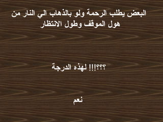 ‫من‬ ‫النار‬ ‫الي‬ ‫بالذهاب‬ ‫ولو‬ ‫الرحمة‬ ‫يطلب‬ ‫البعض‬
‫النتظار‬ ‫وطول‬ ‫الموقف‬ ‫هول‬
!!!‫؟؟؟‬‫الدرجة‬ ‫لهذه‬
‫نعم‬
 