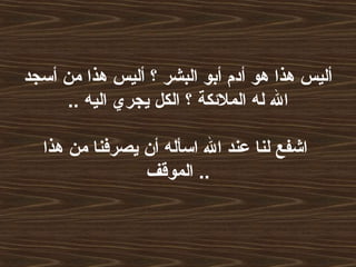 ‫أسجد‬ ‫من‬ ‫هذا‬ ‫أليس‬ ‫؟‬ ‫البشر‬ ‫أبو‬ ‫أدم‬ ‫هو‬ ‫هذا‬ ‫أليس‬
.. ‫اليه‬ ‫يجري‬ ‫الكل‬ ‫؟‬ ‫الملئكة‬ ‫له‬ ‫ال‬
‫هذا‬ ‫من‬ ‫يصرفنا‬ ‫أن‬ ‫اسأله‬ ‫ال‬ ‫عند‬ ‫لنا‬ ‫اشفع‬
‫الموقف‬ ..
 