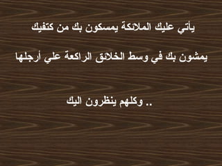 ‫كتفيك‬ ‫من‬ ‫بك‬ ‫يمسكون‬ ‫الملئكة‬ ‫عليك‬ ‫يأتي‬
‫أرجلها‬ ‫علي‬ ‫الراكعة‬ ‫الخلئق‬ ‫وسط‬ ‫في‬ ‫بك‬ ‫يمشون‬
‫اليك‬ ‫ينظرون‬ ‫وكلهم‬ ..
 
