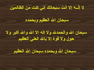 ‫الظالمين‬ ‫من‬ ‫كنت‬ ‫إني‬ ‫سبحانك‬ ‫أنت‬ ‫إل‬ ‫إلــه‬ ‫ل‬
‫وبحمده‬ ‫العظيم‬ ‫ال‬ ‫سبحا ن‬
‫ول‬ ‫أكبر‬ ‫وال‬ ‫ال‬ ‫إل‬ ‫إله‬ ‫ول‬ ‫والحمدل‬ ‫ال‬ ‫سبحا ن‬
‫العظيم‬ ‫العلي‬ ‫بال‬ ‫إل‬ ‫قوة‬ ‫ول‬ ‫حول‬
‫العظيم‬ ‫ال‬ ‫سبحا ن‬ ‫وبحمده‬ ‫ال‬ ‫سبحا ن‬
 