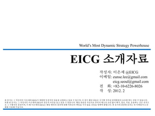 World’s Most Dynamic Strategy Powerhouse



                                            EICG 소개자료
                                                                작성자: 이은세 @EICG
                                                                이메일: eunse.lee@gmail.com
                                                                     eicg.seoul@gmail.com
                                                                전 화: +82-10-6226-8026
                                                                작 성: 2012. 2

본 문서는 그 작성자인 이은세와 EICG가 개발한 독창적인 내용을 포함하고 있을 수 있으며, 이 경우 해당 내용은 국가별 저작권 관계법령의 보호를 받는 것일 수 있습니다.
또한 본 문서는 그 작성자인 이은세와 EICG의 전문적 의견을 담고 있을 수 있습니다. 해당 내용을 작성자로 부터의 별도의 조언 없이 해석, 참조, 적용, 응용하는 것은 전적으
로 그 시행자의 결정이며, 이 때 이은세와 EICG는 해당 행위의 결과에 대해 여하간의 책임을 지지 않을 것임을 명확히 밝힙니다. 본 문서와 관련한 문의는 위 이메일이나 전
화를 이용해 주십시오.
 