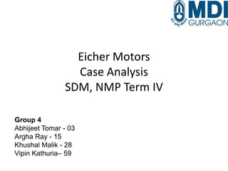 Eicher Motors
Case Analysis
SDM, NMP Term IV
Group 4
Abhijeet Tomar - 03
Argha Ray - 15
Khushal Malik - 28
Vipin Kathuria– 59
 