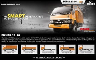 The Eicher 11.10 has an unbeatable lead in RATED PAYLOAD with respect to other similar GVW vehicles. It also offers highest mileage in its
category and longer cargo body option (20ft) for volume load applications. The Eicher 11.10 remains "The Best Selling- Value for Money Truck" for
owners on strength of its high mileage, highest rated payload, efficient turnaround low maintenance.
 