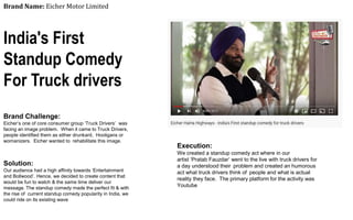 Brand Name: Eicher Motor Limited
India's First
Standup Comedy
For Truck drivers
Brand Challenge:
Eicher’s one of core consumer group ‘Truck Drivers’ was
facing an image problem. When it came to Truck Drivers,
people identified them as either drunkard, Hooligans or
womanizers. Eicher wanted to rehabilitate this image.
Solution:
Our audience had a high affinity towards ‘Entertainment
and Bollwood’. Hence, we decided to create content that
would be fun to watch & the same time deliver our
message. The standup comedy made the perfect fit & with
the rise of current standup comedy popularity in India, we
could ride on its existing wave
Execution:
We created a standup comedy act where in our
artist ‘Pratab Fauzdar’ went to the live with truck drivers for
a day understood their problem and created an humorous
act what truck drivers think of people and what is actual
reality they face. The primary platform for the activity was
Youtube
 