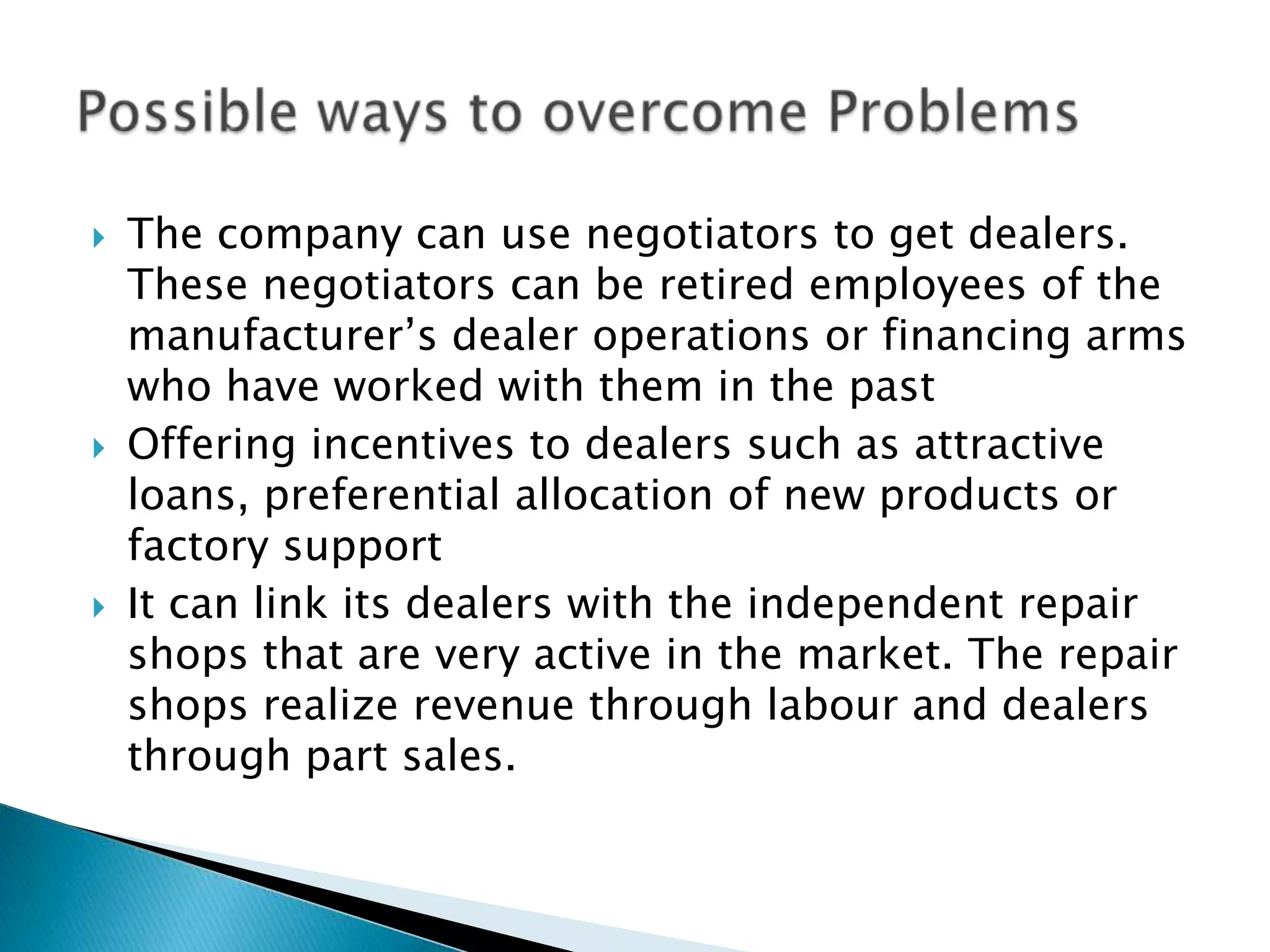  The company can use negotiators to get dealers.
These negotiators can be retired employees of the
manufacturer’s dealer operations or financing arms
who have worked with them in the past
 Offering incentives to dealers such as attractive
loans, preferential allocation of new products or
factory support
 It can link its dealers with the independent repair
shops that are very active in the market. The repair
shops realize revenue through labour and dealers
through part sales.
 