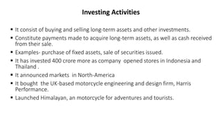Investing Activities
 It consist of buying and selling long-term assets and other investments.
 Constitute payments made to acquire long-term assets, as well as cash received
from their sale.
 Examples- purchase of fixed assets, sale of securities issued.
 It has invested 400 crore more as company opened stores in Indonesia and
Thailand .
 It announced markets in North-America
 It bought the UK-based motorcycle engineering and design firm, Harris
Performance.
 Launched Himalayan, an motorcycle for adventures and tourists.
 