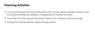 Financing Activities
 It accounts for external activities that allow a firm to raise capital and repay investors, such
as issuing cash dividends, adding or changing loans or issuing more stock.
 Cash flow from financing activities shows investors the company's financial strength.
 Company has distributed their wealth among investors.
 
