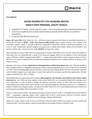 Press Release
EICHER POLARIS PVT LTD LAUNCHES MULTIX
INDIA’S FIRST PERSONAL UTILITY VEHICLE
 Adaptable3-in-1vehicle – Family | Business| Power - with unmatched ridequality,and striking road presence
 Ground-up innovation builton synergiesof partnership and prowessof EicherMotors Ltd. and Polaris
IndustriesInc.
 Investmentof Rs.350 crores doneso far
Jaipur, 18th June, 2015: Eicher Polaris Pvt. Ltd., a 50:50 joint venture between Eicher Motors Ltd and Polaris Industries Inc.,
announced the launch of Multix – India’s First Personal Utility Vehicle today, thereby creating a new category in the
automotive segment. Multix is specially designed for Independent Businessmen, having an estimated population of 5.8
crores in India. Purpose-built, specially designed and powered by a reliable diesel engine, Multix will be available in two
variants and four colors, starting at a price of Rs. 232,850/ - (ex-showroom Jaipur).
With versatility at its heart, Multix offers the unique power of extreme adaptability to the consumer. Multix has a generous
cabin space that can comfortably seat a family of five along with luggage, Multix can be adapted to create large storage
space of 1918 liters. Multix is equipped with X-PORT ™ - a unique power-take-off point, which can generate power of up to 3
KW that can be used for lighting homes and powering professional equipment such as drilling machines, DJ systems, water
pumps and more.
Speaking at the launch of Multix, Siddhartha Lal, Managing Director & CEO, Eicher Motors Ltd., said, “We have identified a
large untapped segment in Independent Businessmen with an estimated population of 5.8 crores in India, and are committed
to create a new and strongly differentiated automotive solution for them through Multix. Our aim is to equip the consumers
with the Multix ecosystem and enable them to unlock their potential by accessing a world of new opportunities. We have
made an investment of Rs. 350 cr till date.”
Commenting about the partnership and the vehicle, Mike Dougherty, Vice President, Asia Pacific & Latin America, Polaris
Industries Inc., said, “When we came together to form Eicher Polaris Pvt. Ltd., we wanted to build on the synergies of our
core competencies in order to bring a valuable and effective automotive solution to India. With Eicher Motors Ltd.’s
understanding of the Indian market, their expertise in lean engineering platforms, and Polaris Industries Inc.’s capabilities in
product innovation and category creation, we believe that Eicher Polaris Pvt. Ltd. is most uniquely positioned to achieve this
and bring about a paradigm shift in automobiles for India”
Multix is a differentiated vehicle, built ground-up through extensive consumer study. It is equipped with first-of-its-kind Pro
Ride™ – Independent suspension system, which coupled with its best in class ground clearance of 225mm, delivers
unmatched riding experience on all kinds of roads and giving a mileage of 28.45 kmpl.
Multix has a unique tubular frame structure and Roll-Over Protection System (ROPS) that provides structural stability and
reinforced safety. The vehicle delivers superior energy efficiency & durability through its Flexituff™ body.
 