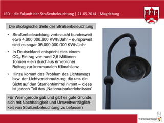 LED	
  –	
  die	
  Zukun-	
  der	
  Straßenbeleuchtung	
  |	
  21.05.2014	
  |	
  Magdeburg	
  
Die ökologische Seite der Straßenbeleuchtung
•  Straßenbeleuchtung verbraucht bundesweit
etwa 4.000.000.000 KWh/Jahr – europaweit
sind es sogar 35.000.000.000 KWh/Jahr
•  In Deutschland entspricht dies einem
CO2-Eintrag von rund 2,5 Millionen
Tonnen – ein durchaus erheblicher
Beitrag zur kommunalen Klimabilanz
•  Hinzu kommt das Problem des Lichtsmogs
bzw. der Lichtverschmutzung, die uns die
Sicht auf den Sternenhimmel nimmt – diese
ist jedoch Teil des „Nationalparkerlebnisses“
Für Wernigerode gab und gibt es gute Gründe,
sich mit Nachhaltigkeit und Umweltverträglich-
keit von Straßenbeleuchtung zu befassen
 