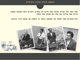 ‫המשפט‬,‫הישראלית‬ ‫והחברה‬ ‫העדים‬
‫אחד‬-‫אחד‬‫הנאצי‬ ‫השלטון‬ ‫תחת‬ ‫ליהודים‬ ‫שאירע‬ ‫את‬ ‫הדוכן‬ ‫מעל‬ ‫וסיפרו‬ ‫העדים‬ ‫עלו‬:
‫מדינה‬ ‫אחר‬ ‫מדינה‬,‫מחנה‬ ‫אחר‬ ‫ומחנה‬ ‫גטו‬ ‫אחר‬ ‫גטו‬.
‫חלק‬‫המשפט‬ ‫של‬ ‫לסמלו‬ ‫הפכו‬ ‫מהעדים‬,‫אירופה‬ ‫יהודי‬ ‫שואת‬ ‫של‬ ‫לסמלה‬ ‫כך‬ ‫ובתוך‬.
 