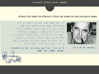 ‫המשפט‬,‫הישראלית‬ ‫והחברה‬ ‫העדים‬
..."‫לנו‬ ‫והסבירו‬ ‫העדים‬ ‫באו‬ ‫אשר‬ ‫עד‬
‫לאדם‬ ‫קשה‬ ‫כמה‬ ‫מחדש‬'‫שם‬ ‫היה‬ ‫שלא‬'
‫שם‬ ‫היה‬ ‫מה‬ ‫להבין‬.‫להבין‬ ‫התחלנו‬ ‫ואנו‬
‫הכוללת‬ ‫ההפשטה‬ ‫מתוך‬ ‫לא‬ ‫הדברים‬ ‫את‬
'‫להתנגד‬ ‫היה‬ ‫קשה‬,'‫הסיפורים‬ ‫מתוך‬ ‫אלא‬
‫המפורטים‬,‫אותנו‬ ‫הותירו‬ ‫אשר‬,‫ככלות‬
‫יום‬,‫המוחלט‬ ‫השיתוק‬ ‫למצב‬ ‫קרובים‬,‫אשר‬
‫הרף‬ ‫ללא‬ ‫הללו‬ ‫שרויים‬ ‫היו‬ ‫בו‬"
‫חיים‬ ‫הסופר‬‫גורי‬
‫ואל‬ ‫השואה‬ ‫אל‬ ‫הישראלית‬ ‫החברה‬ ‫של‬ ‫התייחסותה‬ ‫את‬ ‫שינה‬ ‫אייכמן‬ ‫משפט‬‫הניצולים‬
‫גורי‬ ‫חיים‬,‫הזכוכית‬ ‫תא‬ ‫מול‬,‫המאוחד‬ ‫הקיבוץ‬,
‫ישראל‬,1962,‫עמ‬'248.
 