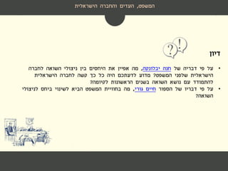 ‫דיון‬
•‫של‬ ‫דבריה‬ ‫פי‬ ‫על‬‫חנה‬‫יבלונקה‬,‫לחברה‬ ‫השואה‬ ‫ניצולי‬ ‫בין‬ ‫היחסים‬ ‫את‬ ‫אפיין‬ ‫מה‬
‫המשפט‬ ‫שלפני‬ ‫הישראלית‬?‫הישראלית‬ ‫לחברה‬ ‫קשה‬ ‫כך‬ ‫כל‬ ‫היה‬ ‫לדעתכם‬ ‫מדוע‬
‫לקיומה‬ ‫הראשונות‬ ‫בשנים‬ ‫השואה‬ ‫נושא‬ ‫עם‬ ‫להתמודד‬?
•‫על‬‫הספור‬ ‫של‬ ‫דבריו‬ ‫פי‬‫גורי‬ ‫חיים‬,‫לניצולי‬ ‫ביחס‬ ‫לשינוי‬ ‫הביא‬ ‫המשפט‬ ‫בחוויית‬ ‫מה‬
‫השואה‬?
‫המשפט‬,‫הישראלית‬ ‫והחברה‬ ‫העדים‬
 