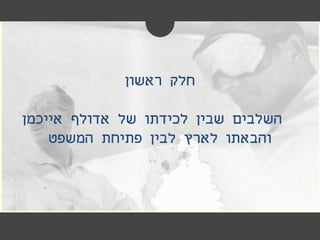 ‫ראשון‬ ‫חלק‬
‫השלבים‬‫של‬ ‫לכידתו‬ ‫שבין‬‫אייכמן‬ ‫אדולף‬
‫לארץ‬ ‫והבאתו‬‫פתיחת‬ ‫לבין‬‫המשפט‬
 