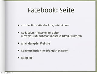 Facebook: Seite

                          • Auf der Startseite der Fans; Interaktion

                          • Redaktion »hinter« einer Seite,
                            nicht als Proﬁl sichtbar; mehrere Administratoren

                          • Anbindung der Website

                          • Kommunikation im öﬀentlichen Raum

                          • Beispiele



Mittwoch, 5. Oktober 11
 