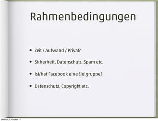 Rahmenbedingungen

                          • Zeit / Aufwand / Privat?

                          • Sicherheit, Datenschutz, Spam etc.

                          • Ist/hat Facebook eine Zielgruppe?

                          • Datenschutz, Copyright etc.




Mittwoch, 5. Oktober 11
 