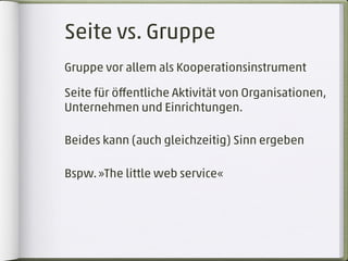 Seite vs. Gruppe
Gruppe vor allem als Kooperationsinstrument

Seite für öﬀentliche Aktivität von Organisationen,
Unternehmen und Einrichtungen.

Beides kann (auch gleichzeitig) Sinn ergeben

Bspw. »The little web service«
 