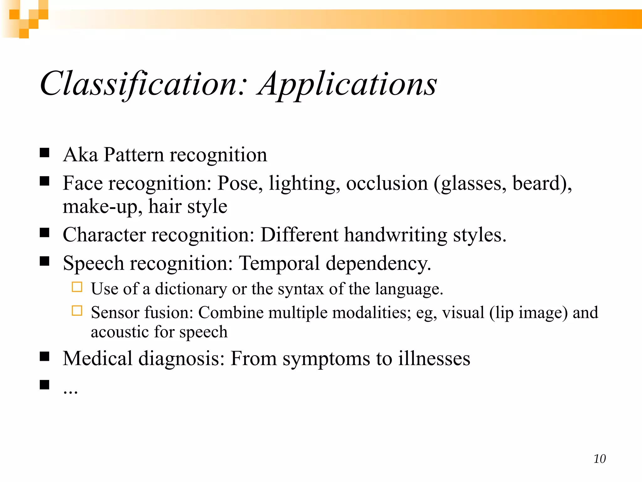 Classification: Applications Aka Pattern recognition Face recognition:  Pose, lighting, occlusion (glasses, beard), make-up, hair style  Character recognition:  Different handwriting styles. Speech recognition:  Temporal dependency.  Use of a dictionary or the syntax of the language.  Sensor fusion: Combine multiple modalities; eg, visual (lip image) and acoustic for speech Medical diagnosis:  From symptoms to illnesses ... 