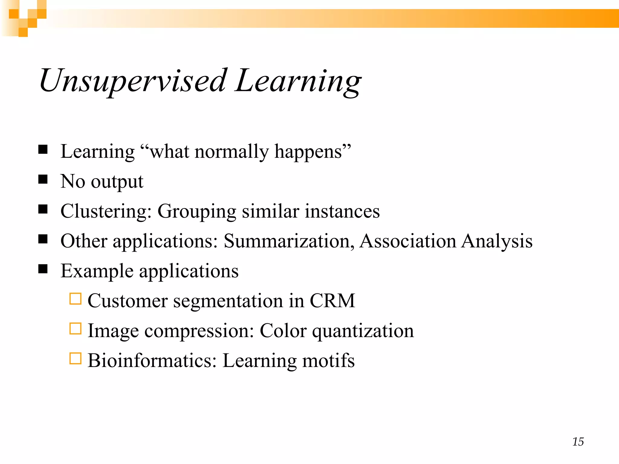 Unsupervised Learning Learning “what normally happens” No output Clustering: Grouping similar instances Other applications: Summarization, Association Analysis Example applications Customer segmentation in CRM Image compression: Color quantization Bioinformatics: Learning motifs 