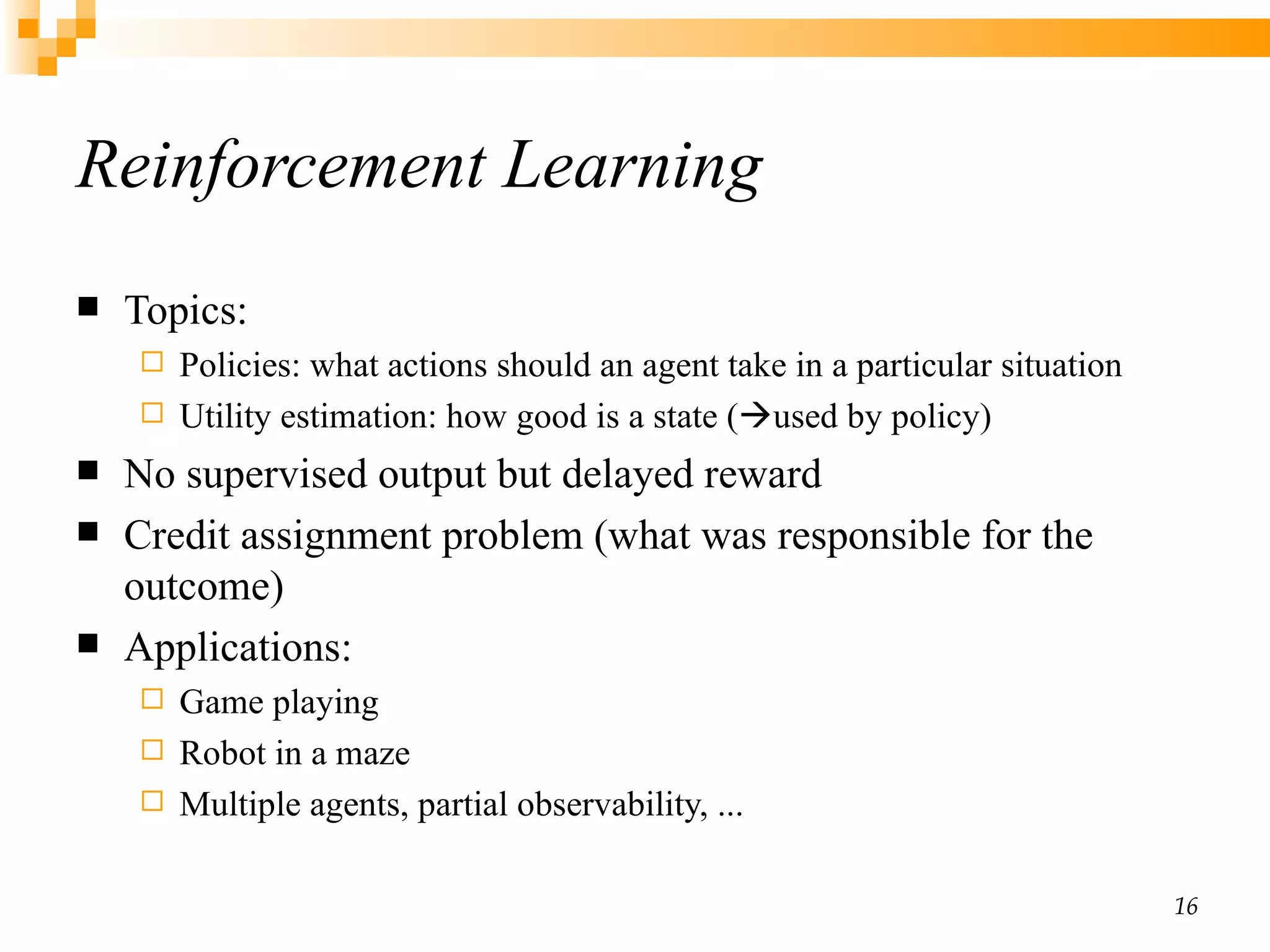 Reinforcement Learning Topics: Policies :  what actions should an agent take in a particular situation Utility estimation: how good is a state (  used by policy) No supervised output but delayed reward Credit assignment problem  (what was responsible for the outcome)  Applications:  Game playing Robot in a maze Multiple agents, partial observability, ... 