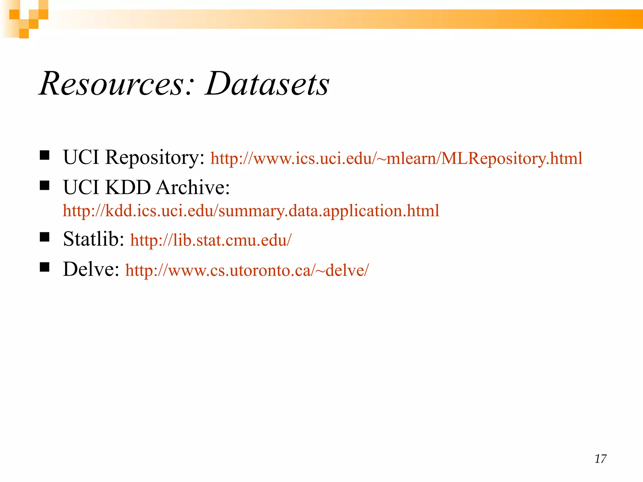 Resources: Datasets UCI Repository:  http://www.ics.uci.edu/~mlearn/MLRepository.html UCI KDD Archive:  http://kdd.ics.uci.edu/summary.data.application.html Statlib:  http://lib.stat.cmu.edu/ Delve:  http://www.cs.utoronto.ca/~delve/ 