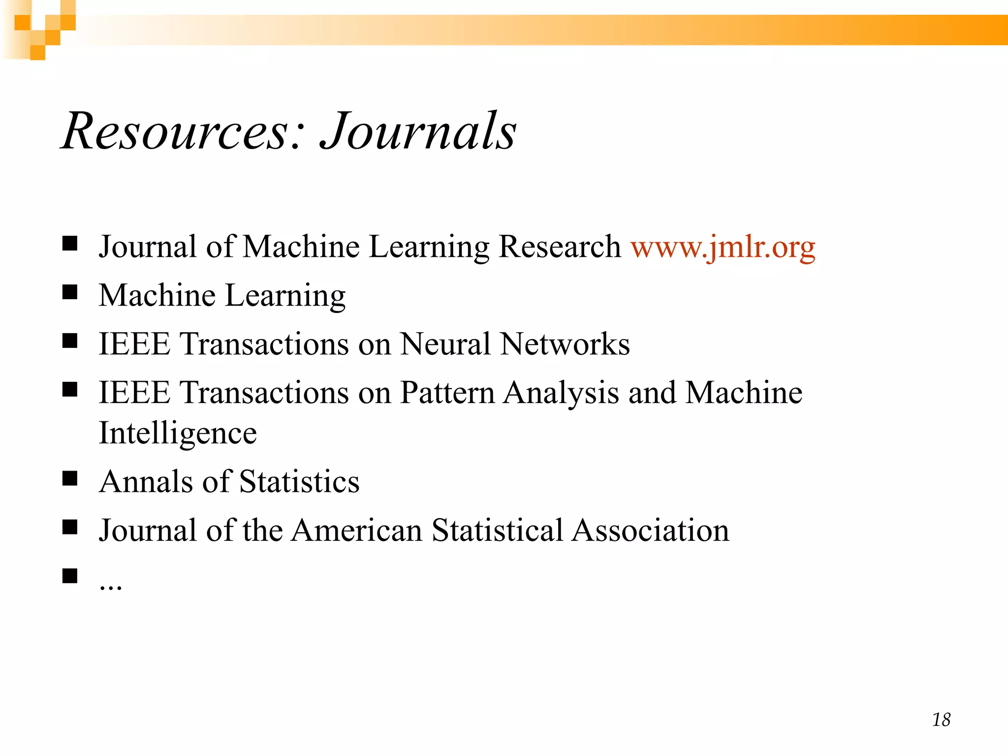 Resources: Journals Journal of Machine Learning Research  www.jmlr.org Machine Learning  IEEE Transactions on Neural Networks IEEE Transactions on Pattern Analysis and Machine Intelligence Annals of Statistics Journal of the American Statistical Association ... 