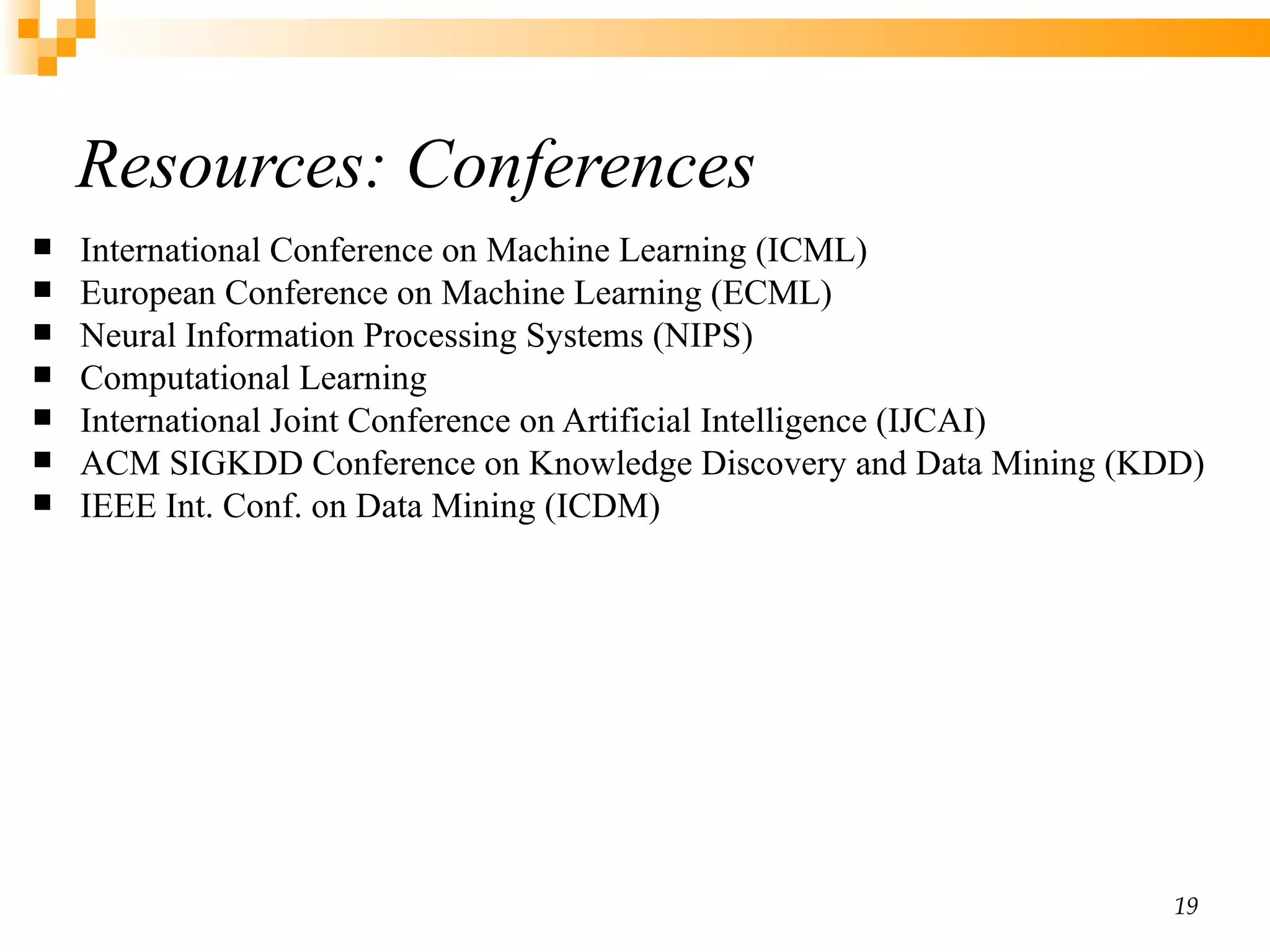 Resources: Conferences International Conference on Machine Learning (ICML)  European Conference on Machine Learning (ECML) Neural Information Processing Systems (NIPS) Computational Learning  International Joint Conference on Artificial Intelligence (IJCAI) ACM SIGKDD Conference on Knowledge Discovery and Data Mining (KDD) IEEE Int. Conf. on Data Mining (ICDM) 