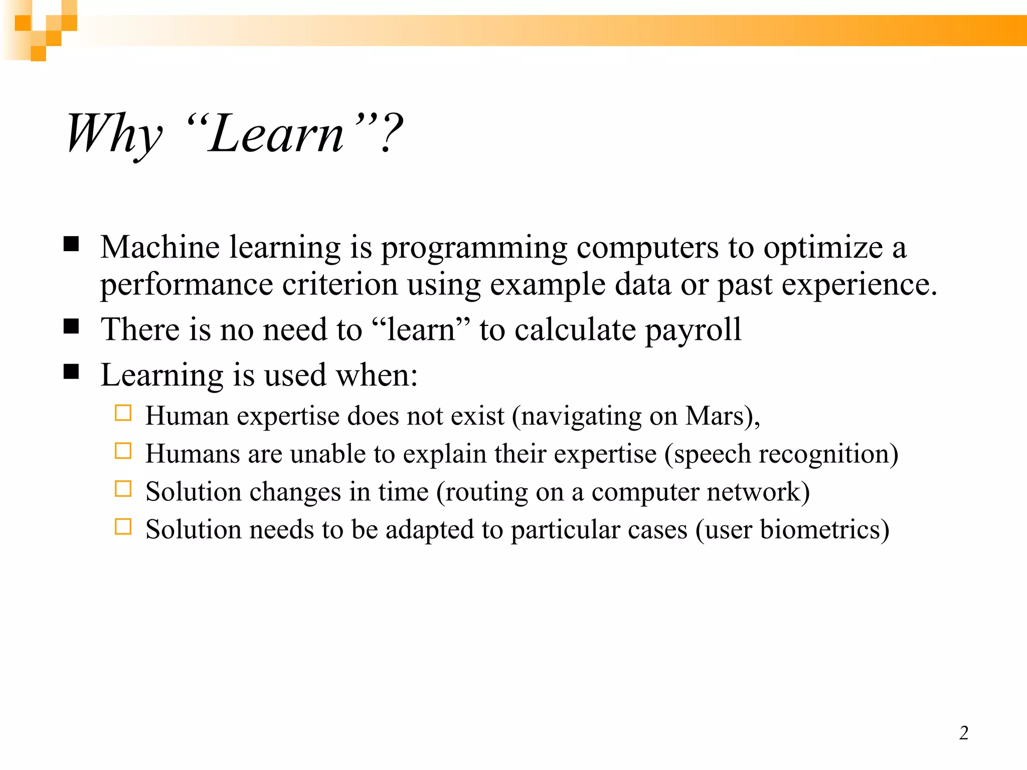 Why “Learn”? Machine learning is programming computers to optimize a performance criterion using example data or past experience. There is no need to “learn” to calculate payroll Learning is used when: Human expertise does not exist (navigating on Mars), Humans are unable to explain their expertise (speech recognition) Solution changes in time (routing on a computer network) Solution needs to be adapted to particular cases (user biometrics) 