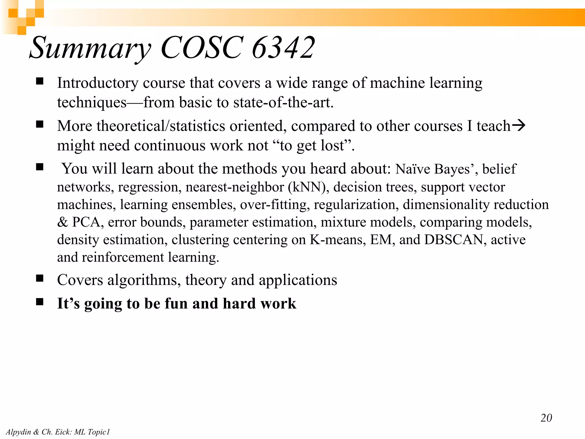 Summary COSC 6342  Introductory course that covers a wide range of machine learning techniques — from basic to state-of-the-art. More theoretical/statistics oriented, compared to other courses I teach   might need continuous work not “to get lost”.  You will learn about the methods you heard about:  Naïve Bayes’, belief networks, regression, nearest-neighbor (kNN), decision trees, support vector machines, learning ensembles, over-fitting, regularization, dimensionality reduction & PCA, error bounds, parameter estimation, mixture models, comparing models, density estimation, clustering centering on K-means, EM, and DBSCAN, active and reinforcement learning. Covers algorithms, theory and applications It’s going to be fun and hard work  Alpydin & Ch. Eick: ML Topic1 