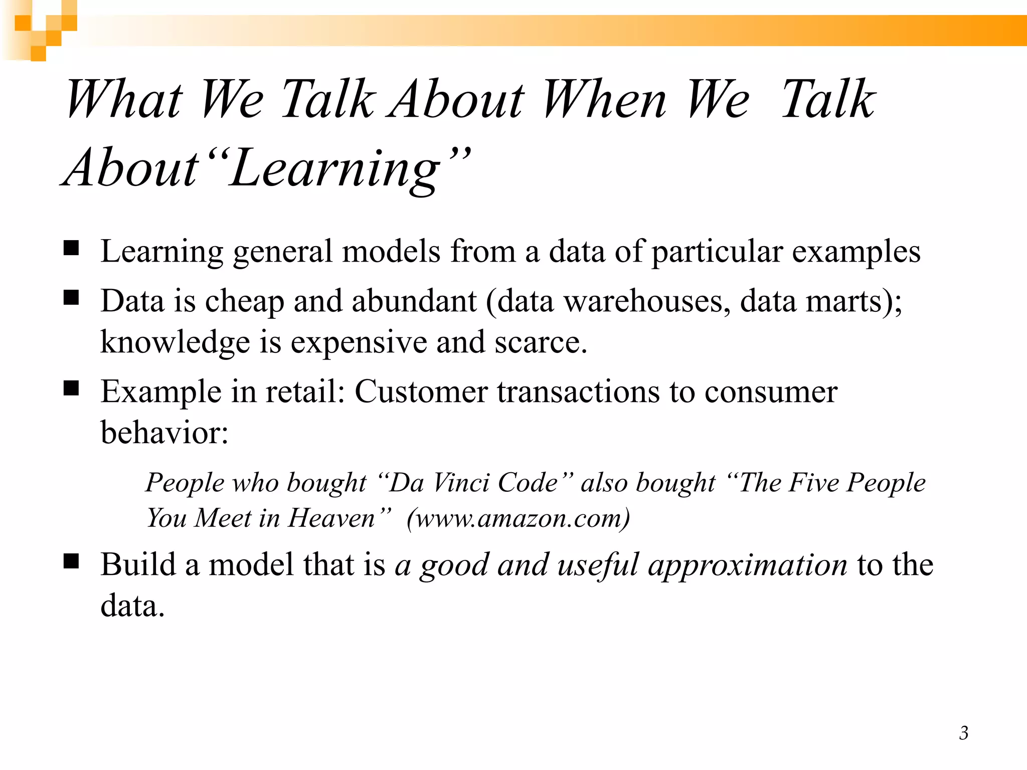 What We Talk About When We  Talk About“Learning” Learning general models from a data of particular examples  Data is cheap and abundant (data warehouses, data marts); knowledge is expensive and scarce.  Example in retail: Customer transactions to consumer behavior:  People who bought “Da Vinci Code” also bought “The Five People You Meet in Heaven”  (www.amazon.com) Build a model that is  a good and useful approximation  to the data.   