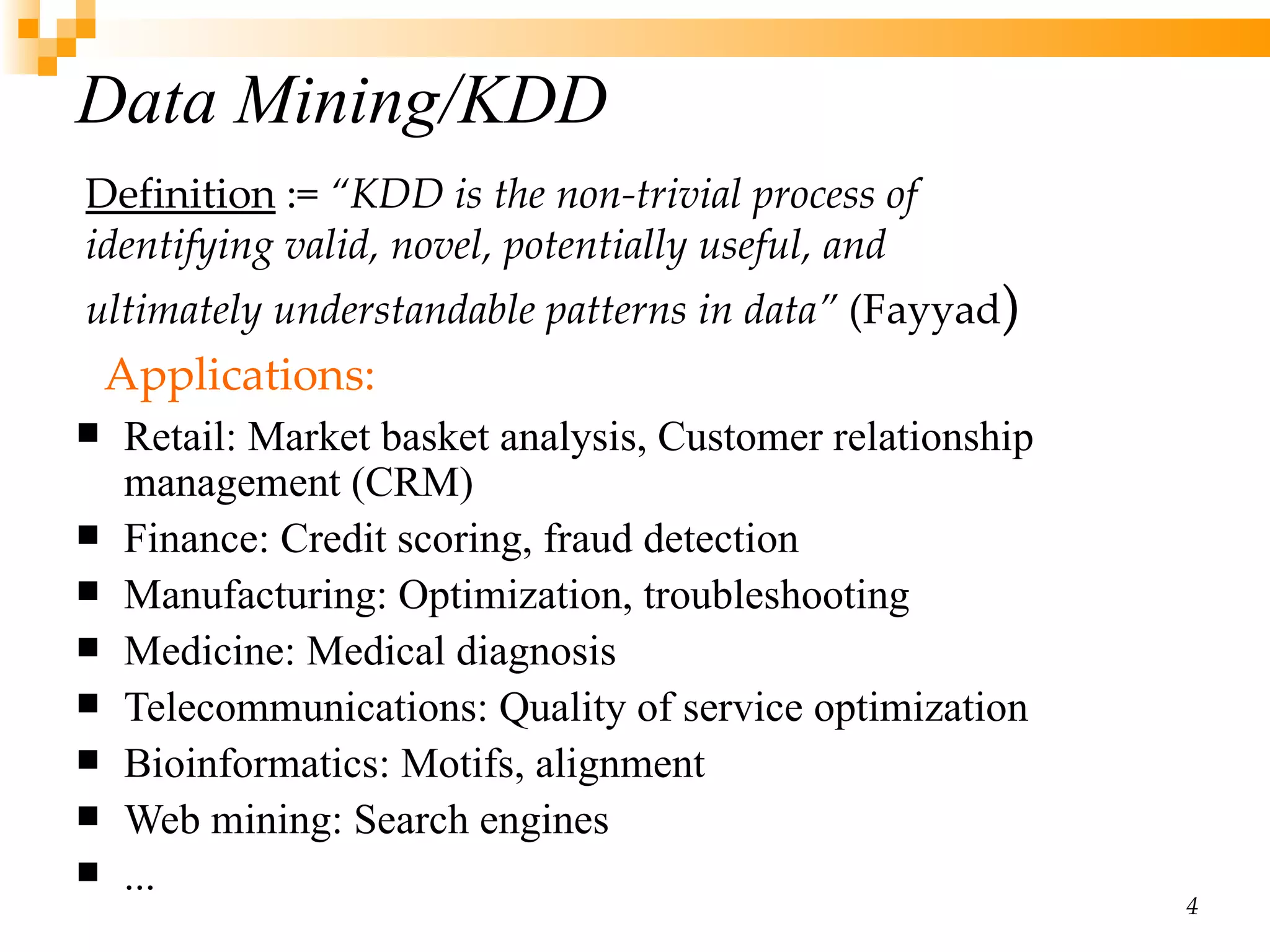 Data Mining /KDD Retail:  Market basket analysis, Customer relationship management (CRM) Finance:  Credit scoring, fraud detection Manufacturing:  Optimization, troubleshooting Medicine:  Medical diagnosis Telecommunications:  Quality of service optimization Bioinformatics:  Motifs, alignment Web mining:  Search engines ... Definition  :=  “KDD is the non-trivial process of  identifying valid, novel, potentially useful, and  ultimately understandable patterns in data”  (Fayyad ) Applications:  