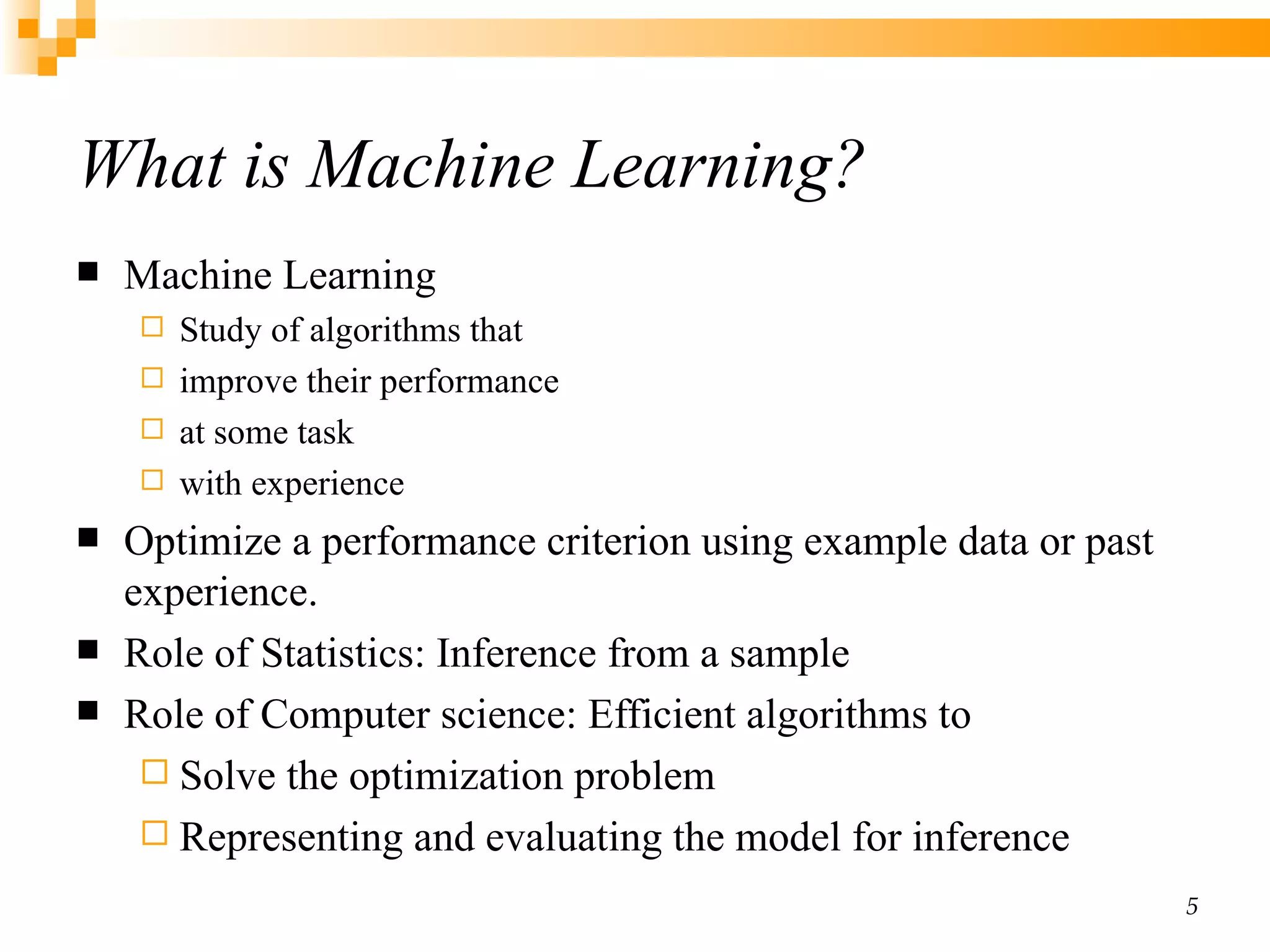What is Machine Learning? Machine Learning Study of algorithms that improve their performance at some task with experience Optimize a performance criterion using example data or past experience. Role of Statistics: Inference from a sample Role of Computer science: Efficient algorithms to Solve the optimization problem Representing and evaluating the model for inference 