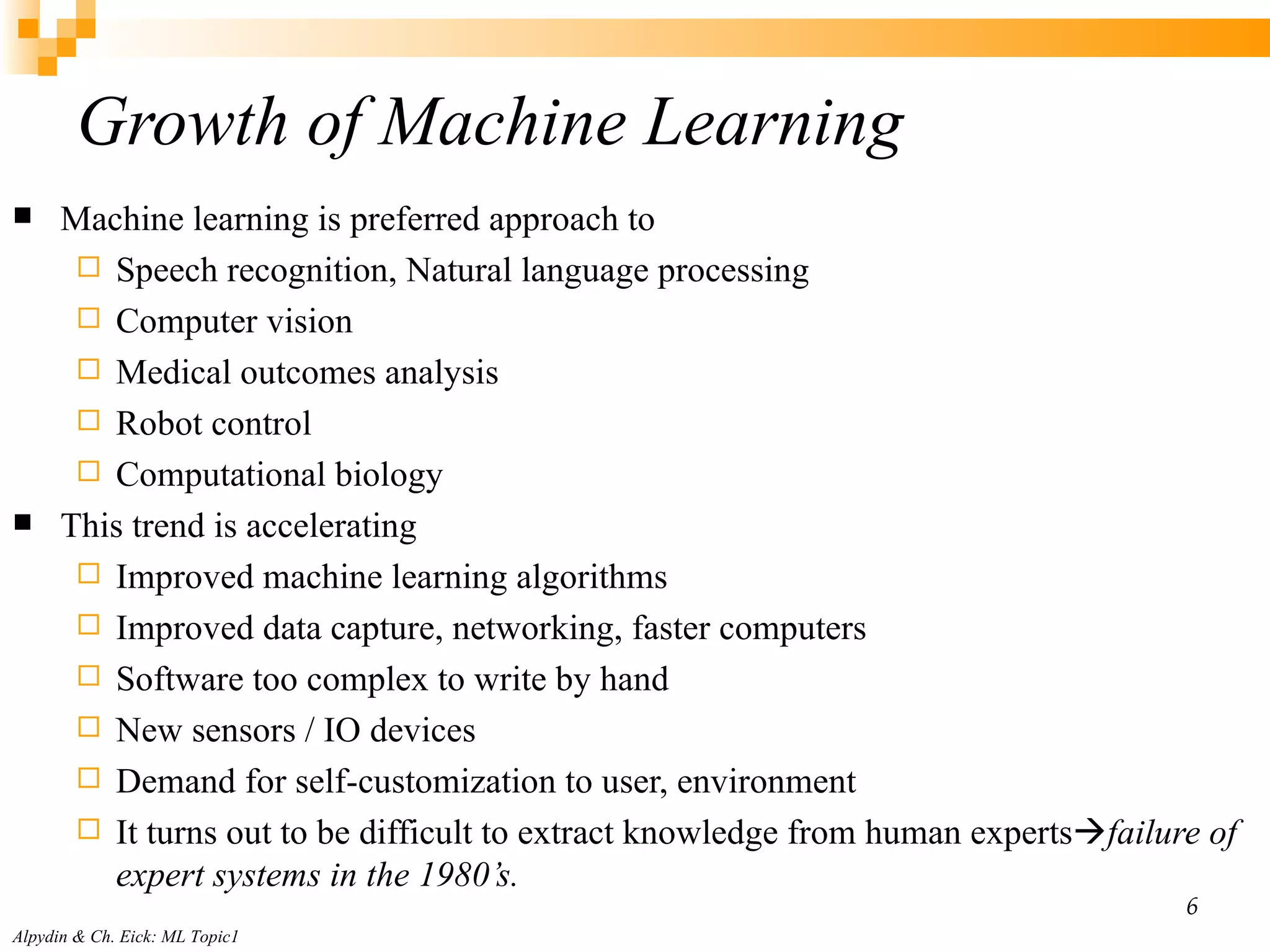 Growth of Machine Learning Machine learning is preferred approach to Speech recognition, Natural language processing Computer vision Medical outcomes analysis Robot control Computational biology This trend is accelerating Improved machine learning algorithms Improved data capture, networking, faster computers Software too complex to write by hand New sensors / IO devices Demand for self-customization to user, environment It turns out to be difficult to extract knowledge from human experts  failure of expert systems in the 1980’s. Alpydin & Ch. Eick: ML Topic1 