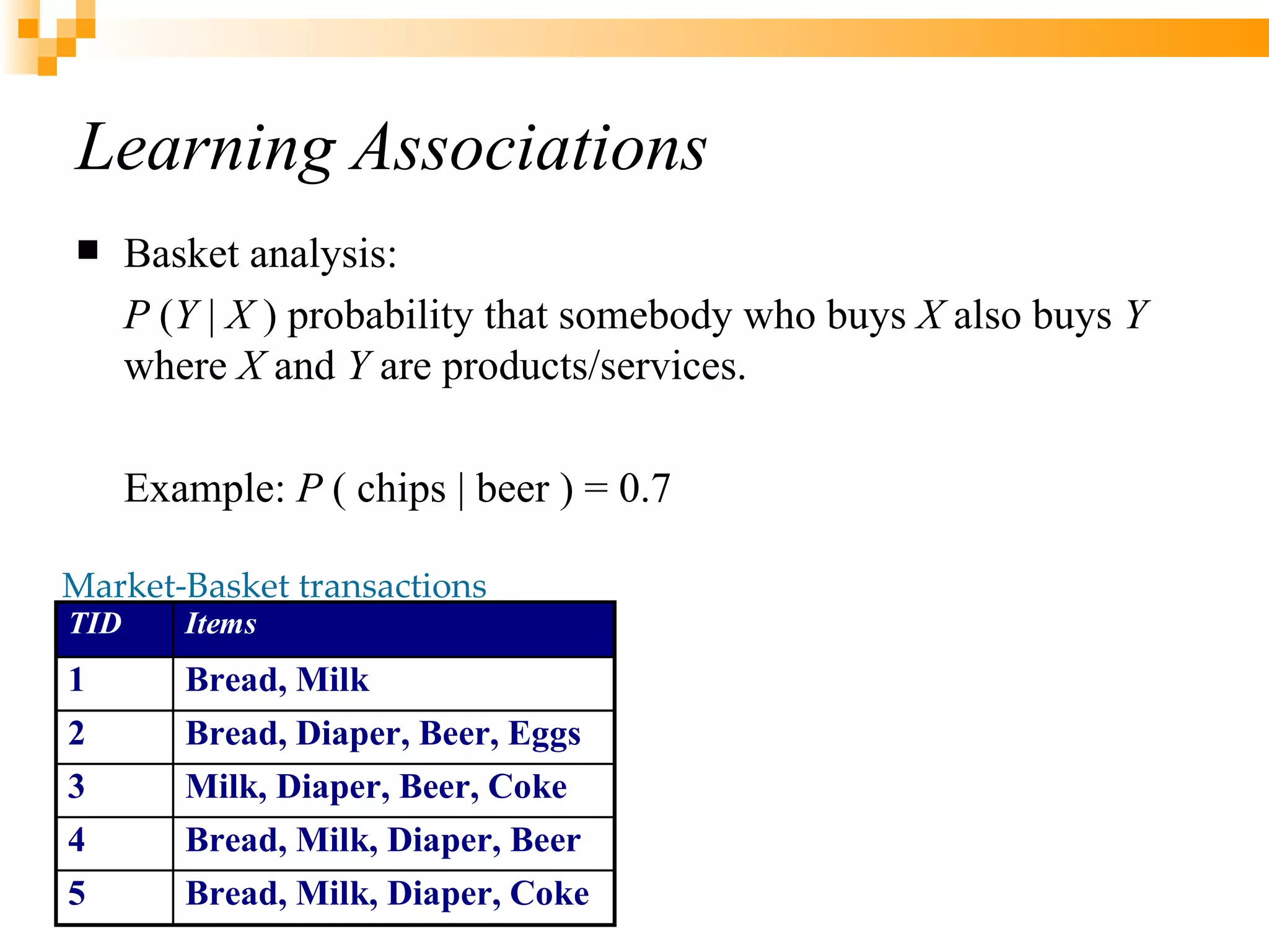 Learning Associations Basket analysis:  P  ( Y  |  X  ) probability that somebody who buys  X  also buys  Y  where  X  and  Y  are products/services. Example:  P  ( chips | beer ) = 0.7 Market-Basket transactions 
