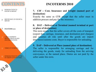 CONTENTS
INTRODUCTION TO
EXPORT & IMPORT
IMPORTANCE OF EXPORT &
IMPORT
INCOTERMS 2010
CARGO SHIPMENT
PROCEDURES & ALLIED
DOCUMENTATIONS
TERMS OF PAYMENTS
INTRODUCTION TO LETTER
OF CREDIT & ITS FEATURES
1
2
3
4
5
6
INCOTERMS 2010
7. CIF – Cost, Insurance and Freight (named port of
destination)
Exactly the same as CFR except that the seller must in
addition procure and pay for the insurance.
8. DAT – Delivered at Terminal (named terminal at port
or place of destination)
This term means that the seller covers all the costs of transport
(export fees, carriage, insurance, and destination port charges)
and assumes all risk until after the goods are import
duty/taxes/customs costs. Buyer is responsible for unloading.
9. DAP – Delivered at Place (named place of destination)
The seller is responsible for arranging carriage and for
delivering the goods, ready for unloading from the arriving
conveyance, at the named place. Duties are not paid by the
seller under this term.
 
