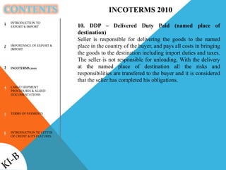 CONTENTS
INTRODUCTION TO
EXPORT & IMPORT
IMPORTANCE OF EXPORT &
IMPORT
INCOTERMS 2010
CARGO SHIPMENT
PROCEDURES & ALLIED
DOCUMENTATIONS
TERMS OF PAYMENTS
INTRODUCTION TO LETTER
OF CREDIT & ITS FEATURES
1
2
3
4
5
6
INCOTERMS 2010
10. DDP – Delivered Duty Paid (named place of
destination)
Seller is responsible for delivering the goods to the named
place in the country of the buyer, and pays all costs in bringing
the goods to the destination including import duties and taxes.
The seller is not responsible for unloading. With the delivery
at the named place of destination all the risks and
responsibilities are transfered to the buyer and it is considered
that the seller has completed his obligations.
 