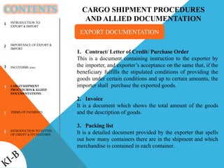CONTENTS
INTRODUCTION TO
EXPORT & IMPORT
IMPORTANCE OF EXPORT &
IMPORT
INCOTERMS 2010
CARGO SHIPMENT
PROCEDURES & ALLIED
DOCUMENTATIONS
TERMS OF PAYMENTS
INTRODUCTION TO LETTER
OF CREDIT & ITS FEATURES
1
2
3
4
5
6
CARGO SHIPMENT PROCEDURES
AND ALLIED DOCUMENTATION
1. Contract/ Letter of Credit/ Purchase Order
This is a document containing instruction to the exporter by
the importer, and exporter’s acceptance on the same that, if the
beneficiary fulfills the stipulated conditions of providing the
goods under certain conditions and up to certain amounts, the
importer shall purchase the exported goods.
2. Invoice
It is a document which shows the total amount of the goods
and the description of goods.
3. Packing list
It is a detailed document provided by the exporter that spells
out how many containers there are in the shipment and which
merchandise is contained in each container.
EXPORT DOCUMENTATION
 