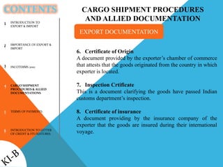 CONTENTS
INTRODUCTION TO
EXPORT & IMPORT
IMPORTANCE OF EXPORT &
IMPORT
INCOTERMS 2010
CARGO SHIPMENT
PROCEDURES & ALLIED
DOCUMENTATIONS
TERMS OF PAYMENTS
INTRODUCTION TO LETTER
OF CREDIT & ITS FEATURES
1
2
3
4
5
6
CARGO SHIPMENT PROCEDURES
AND ALLIED DOCUMENTATION
6. Certificate of Origin
A document provided by the exporter’s chamber of commerce
that attests that the goods originated from the country in which
exporter is located.
7. Inspection Crtificate
This is a document clarifying the goods have passed Indian
customs department’s inspection.
8. Certificate of insurance
A document providing by the insurance company of the
exporter that the goods are insured during their international
voyage.
EXPORT DOCUMENTATION
 