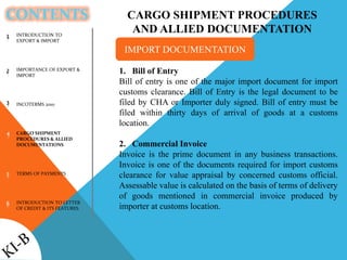 CONTENTS
INTRODUCTION TO
EXPORT & IMPORT
IMPORTANCE OF EXPORT &
IMPORT
INCOTERMS 2010
CARGO SHIPMENT
PROCEDURES & ALLIED
DOCUMENTATIONS
TERMS OF PAYMENTS
INTRODUCTION TO LETTER
OF CREDIT & ITS FEATURES
1
2
3
4
5
6
CARGO SHIPMENT PROCEDURES
AND ALLIED DOCUMENTATION
1. Bill of Entry
Bill of entry is one of the major import document for import
customs clearance. Bill of Entry is the legal document to be
filed by CHA or Importer duly signed. Bill of entry must be
filed within thirty days of arrival of goods at a customs
location.
2. Commercial Invoice
Invoice is the prime document in any business transactions.
Invoice is one of the documents required for import customs
clearance for value appraisal by concerned customs official.
Assessable value is calculated on the basis of terms of delivery
of goods mentioned in commercial invoice produced by
importer at customs location.
IMPORT DOCUMENTATION
 