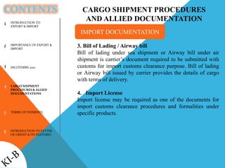 CONTENTS
INTRODUCTION TO
EXPORT & IMPORT
IMPORTANCE OF EXPORT &
IMPORT
INCOTERMS 2010
CARGO SHIPMENT
PROCEDURES & ALLIED
DOCUMENTATIONS
TERMS OF PAYMENTS
INTRODUCTION TO LETTER
OF CREDIT & ITS FEATURES
1
2
3
4
5
6
CARGO SHIPMENT PROCEDURES
AND ALLIED DOCUMENTATION
3. Bill of Lading / Airway bill
Bill of lading under sea shipment or Airway bill under air
shipment is carrier’s document required to be submitted with
customs for import customs clearance purpose. Bill of lading
or Airway bill issued by carrier provides the details of cargo
with terms of delivery.
4. Import License
Import license may be required as one of the documents for
import customs clearance procedures and formalities under
specific products.
IMPORT DOCUMENTATION
 