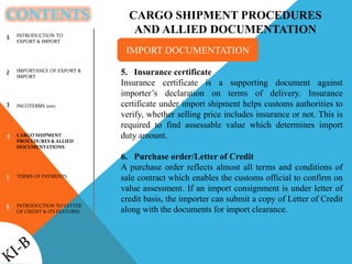 CONTENTS
INTRODUCTION TO
EXPORT & IMPORT
IMPORTANCE OF EXPORT &
IMPORT
INCOTERMS 2010
CARGO SHIPMENT
PROCEDURES & ALLIED
DOCUMENTATIONS
TERMS OF PAYMENTS
INTRODUCTION TO LETTER
OF CREDIT & ITS FEATURES
1
2
3
4
5
6
CARGO SHIPMENT PROCEDURES
AND ALLIED DOCUMENTATION
5. Insurance certificate
Insurance certificate is a supporting document against
importer’s declaration on terms of delivery. Insurance
certificate under import shipment helps customs authorities to
verify, whether selling price includes insurance or not. This is
required to find assessable value which determines import
duty amount.
6. Purchase order/Letter of Credit
A purchase order reflects almost all terms and conditions of
sale contract which enables the customs official to confirm on
value assessment. If an import consignment is under letter of
credit basis, the importer can submit a copy of Letter of Credit
along with the documents for import clearance.
IMPORT DOCUMENTATION
 