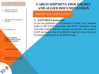 CONTENTS
INTRODUCTION TO
EXPORT & IMPORT
IMPORTANCE OF EXPORT &
IMPORT
INCOTERMS 2010
CARGO SHIPMENT
PROCEDURES & ALLIED
DOCUMENTATIONS
TERMS OF PAYMENTS
INTRODUCTION TO LETTER
OF CREDIT & ITS FEATURES
1
2
3
4
5
6
CARGO SHIPMENT PROCEDURES
AND ALLIED DOCUMENTATION
7. GATT/DGFT declaration
As per the guidelines of Government of India, every importer
needs to file GATT declaration and DGFT declaration along
with other import customs clearance documents with customs.
GATT declaration has to be filed by Importer as per the terms
of General Agreement on Tariff and Trade.
IMPORT DOCUMENTATION
 